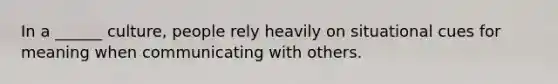 In a ______ culture, people rely heavily on situational cues for meaning when communicating with others.