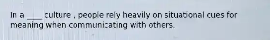 In a ____ culture , people rely heavily on situational cues for meaning when communicating with others.