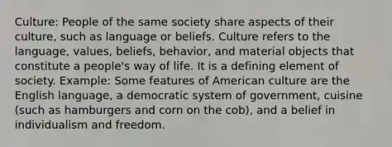 Culture: People of the same society share aspects of their culture, such as language or beliefs. Culture refers to the language, values, beliefs, behavior, and material objects that constitute a people's way of life. It is a defining element of society. Example: Some features of American culture are the English language, a democratic system of government, cuisine (such as hamburgers and corn on the cob), and a belief in individualism and freedom.