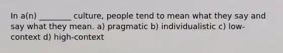 In a(n) ________ culture, people tend to mean what they say and say what they mean. a) pragmatic b) individualistic c) low-context d) high-context