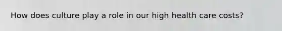 How does culture play a role in our high health care costs?