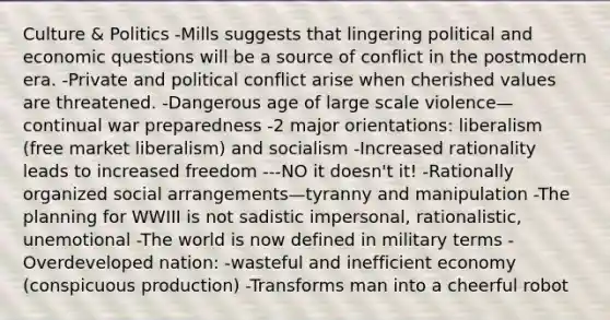 Culture & Politics -Mills suggests that lingering political and economic questions will be a source of conflict in the postmodern era. -Private and political conflict arise when cherished values are threatened. -Dangerous age of large scale violence—continual war preparedness -2 major orientations: liberalism (free market liberalism) and socialism -Increased rationality leads to increased freedom ---NO it doesn't it! -Rationally organized social arrangements—tyranny and manipulation -The planning for WWIII is not sadistic impersonal, rationalistic, unemotional -The world is now defined in military terms -Overdeveloped nation: -wasteful and inefficient economy (conspicuous production) -Transforms man into a cheerful robot