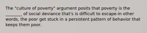 The "culture of poverty" argument posits that poverty is the ________ of social deviance that's is difficult to escape-in other words, the poor get stuck in a persistent pattern of behavior that keeps them poor.