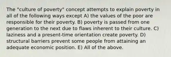 The "culture of poverty" concept attempts to explain poverty in all of the following ways except A) the values of the poor are responsible for their poverty. B) poverty is passed from one generation to the next due to flaws inherent to their culture. C) laziness and a present-time orientation create poverty. D) structural barriers prevent some people from attaining an adequate economic position. E) All of the above.