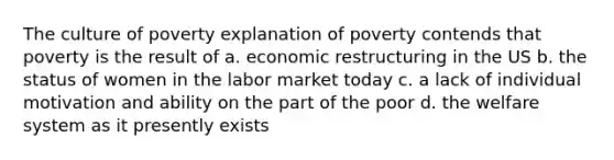 The culture of poverty explanation of poverty contends that poverty is the result of a. economic restructuring in the US b. the status of women in the labor market today c. a lack of individual motivation and ability on the part of the poor d. the welfare system as it presently exists