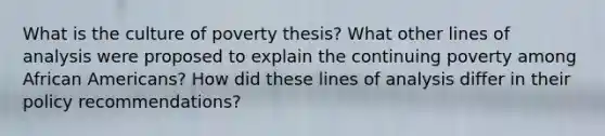 What is the culture of poverty thesis? What other lines of analysis were proposed to explain the continuing poverty among African Americans? How did these lines of analysis differ in their policy recommendations?