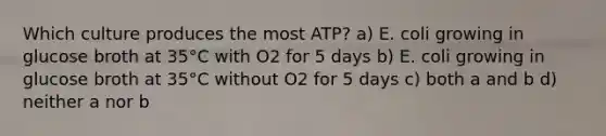 Which culture produces the most ATP? a) E. coli growing in glucose broth at 35°C with O2 for 5 days b) E. coli growing in glucose broth at 35°C without O2 for 5 days c) both a and b d) neither a nor b