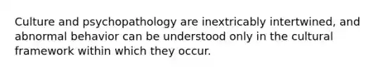 Culture and psychopathology are inextricably intertwined, and abnormal behavior can be understood only in the cultural framework within which they occur.