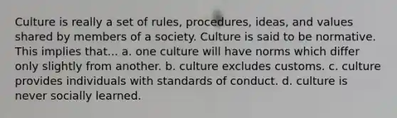 Culture is really a set of rules, procedures, ideas, and values shared by members of a society. Culture is said to be normative. This implies that... a. one culture will have norms which differ only slightly from another. b. culture excludes customs. c. culture provides individuals with standards of conduct. d. culture is never socially learned.