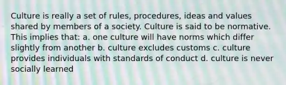 Culture is really a set of rules, procedures, ideas and values shared by members of a society. Culture is said to be normative. This implies that: a. one culture will have norms which differ slightly from another b. culture excludes customs c. culture provides individuals with standards of conduct d. culture is never socially learned