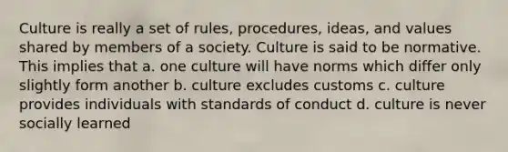 Culture is really a set of rules, procedures, ideas, and values shared by members of a society. Culture is said to be normative. This implies that a. one culture will have norms which differ only slightly form another b. culture excludes customs c. culture provides individuals with standards of conduct d. culture is never socially learned