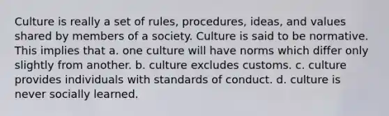 Culture is really a set of rules, procedures, ideas, and values shared by members of a society. Culture is said to be normative. This implies that a. one culture will have norms which differ only slightly from another. b. culture excludes customs. c. culture provides individuals with standards of conduct. d. culture is never socially learned.