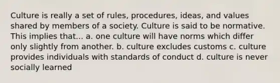 Culture is really a set of rules, procedures, ideas, and values shared by members of a society. Culture is said to be normative. This implies that... a. one culture will have norms which differ only slightly from another. b. culture excludes customs c. culture provides individuals with standards of conduct d. culture is never socially learned