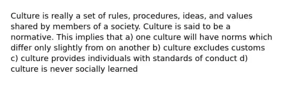 Culture is really a set of rules, procedures, ideas, and values shared by members of a society. Culture is said to be a normative. This implies that a) one culture will have norms which differ only slightly from on another b) culture excludes customs c) culture provides individuals with standards of conduct d) culture is never socially learned