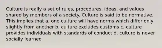 Culture is really a set of rules, procedures, ideas, and values shared by members of a society. Culture is said to be normative. This implies that a. one culture will have norms which differ only slightly from another b. culture excludes customs c. culture provides individuals with standards of conduct d. culture is never socially learned