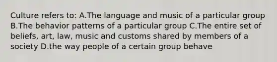 Culture refers to: A.The language and music of a particular group B.The behavior patterns of a particular group C.The entire set of beliefs, art, law, music and customs shared by members of a society D.the way people of a certain group behave