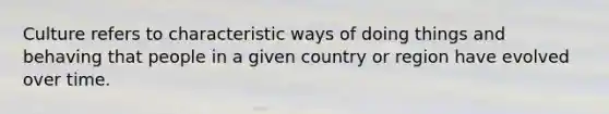 Culture refers to characteristic ways of doing things and behaving that people in a given country or region have evolved over time.