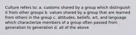 Culture refers to: a. customs shared by a group which distinguish it from other groups b. values shared by a group that are learned from others in the group c. attitudes, beliefs, art, and language which characterize members of a group often passed from generation to generation d. all of the above