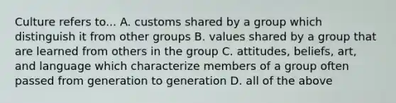 Culture refers to... A. customs shared by a group which distinguish it from other groups B. values shared by a group that are learned from others in the group C. attitudes, beliefs, art, and language which characterize members of a group often passed from generation to generation D. all of the above