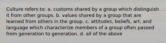 Culture refers to: a. customs shared by a group which distinguish it from other groups. b. values shared by a group that are learned from others in the group. c. attitudes, beliefs, art, and language which characterize members of a group often passed from generation to generation. d. all of the above