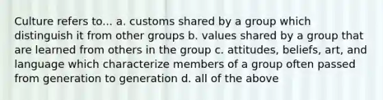 Culture refers to... a. customs shared by a group which distinguish it from other groups b. values shared by a group that are learned from others in the group c. attitudes, beliefs, art, and language which characterize members of a group often passed from generation to generation d. all of the above