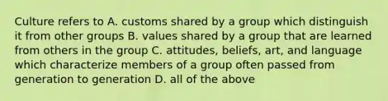 Culture refers to A. customs shared by a group which distinguish it from other groups B. values shared by a group that are learned from others in the group C. attitudes, beliefs, art, and language which characterize members of a group often passed from generation to generation D. all of the above