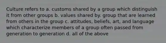 Culture refers to a. customs shared by a group which distinguish it from other groups b. values shared by. group that are learned from others in the group c. attitudes, beliefs, art, and language which characterize members of a group often passed from generation to generation d. all of the above