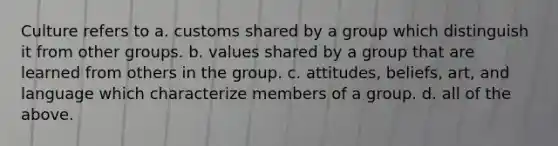 Culture refers to a. customs shared by a group which distinguish it from other groups. b. values shared by a group that are learned from others in the group. c. attitudes, beliefs, art, and language which characterize members of a group. d. all of the above.