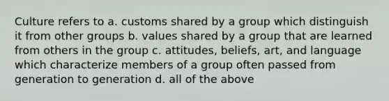 Culture refers to a. customs shared by a group which distinguish it from other groups b. values shared by a group that are learned from others in the group c. attitudes, beliefs, art, and language which characterize members of a group often passed from generation to generation d. all of the above