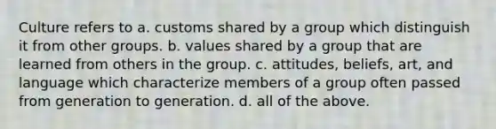 Culture refers to a. customs shared by a group which distinguish it from other groups. b. values shared by a group that are learned from others in the group. c. attitudes, beliefs, art, and language which characterize members of a group often passed from generation to generation. d. all of the above.