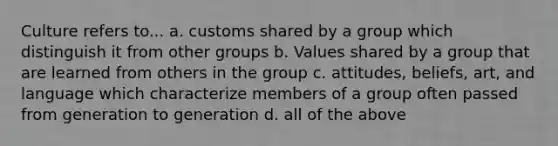 Culture refers to... a. customs shared by a group which distinguish it from other groups b. Values shared by a group that are learned from others in the group c. attitudes, beliefs, art, and language which characterize members of a group often passed from generation to generation d. all of the above