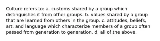 Culture refers to: a. customs shared by a group which distinguishes it from other groups. b. values shared by a group that are learned from others in the group. c. attitudes, beliefs, art, and language which characterize members of a group often passed from generation to generation. d. all of the above.