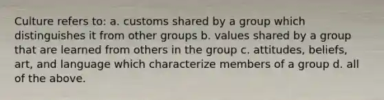 Culture refers to: a. customs shared by a group which distinguishes it from other groups b. values shared by a group that are learned from others in the group c. attitudes, beliefs, art, and language which characterize members of a group d. all of the above.