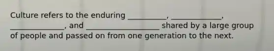 Culture refers to the enduring __________, _____________, ______________, and ___________________ shared by a large group of people and passed on from one generation to the next.