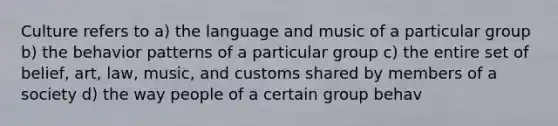 Culture refers to a) the language and music of a particular group b) the behavior patterns of a particular group c) the entire set of belief, art, law, music, and customs shared by members of a society d) the way people of a certain group behav