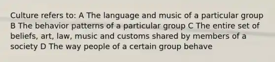 Culture refers to: A The language and music of a particular group B The behavior patterns of a particular group C The entire set of beliefs, art, law, music and customs shared by members of a society D The way people of a certain group behave