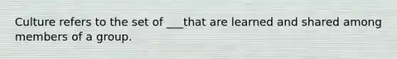 Culture refers to the set of ___that are learned and shared among members of a group.