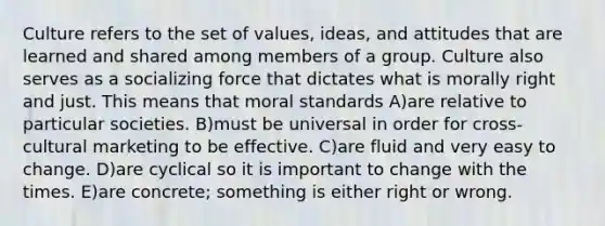 Culture refers to the set of values, ideas, and attitudes that are learned and shared among members of a group. Culture also serves as a socializing force that dictates what is morally right and just. This means that moral standards A)are relative to particular societies. B)must be universal in order for cross-cultural marketing to be effective. C)are fluid and very easy to change. D)are cyclical so it is important to change with the times. E)are concrete; something is either right or wrong.