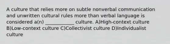 A culture that relies more on subtle nonverbal communication and unwritten cultural rules more than verbal language is considered a(n) ____________ culture. A)High-context culture B)Low-context culture C)Collectivist culture D)Individualist culture