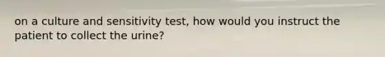 on a culture and sensitivity test, how would you instruct the patient to collect the urine?