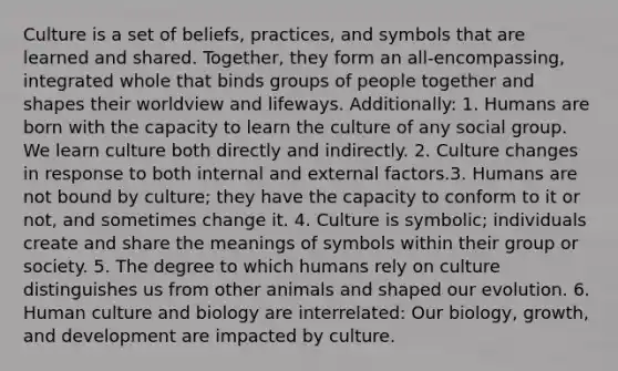 Culture is a set of beliefs, practices, and symbols that are learned and shared. Together, they form an all-encompassing, integrated whole that binds groups of people together and shapes their worldview and lifeways. Additionally: 1. Humans are born with the capacity to learn the culture of any social group. We learn culture both directly and indirectly. 2. Culture changes in response to both internal and external factors.3. Humans are not bound by culture; they have the capacity to conform to it or not, and sometimes change it. 4. Culture is symbolic; individuals create and share the meanings of symbols within their group or society. 5. The degree to which humans rely on culture distinguishes us from other animals and shaped our evolution. 6. Human culture and biology are interrelated: Our biology, growth, and development are impacted by culture.