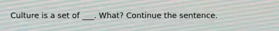 Culture is a set of ___. What? Continue the sentence.