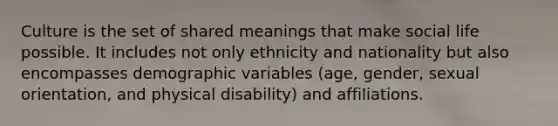 Culture is the set of shared meanings that make social life possible. It includes not only ethnicity and nationality but also encompasses demographic variables (age, gender, sexual orientation, and physical disability) and affiliations.