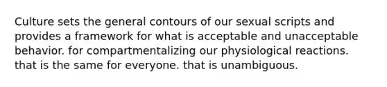 Culture sets the general contours of our sexual scripts and provides a framework for what is acceptable and unacceptable behavior. for compartmentalizing our physiological reactions. that is the same for everyone. that is unambiguous.