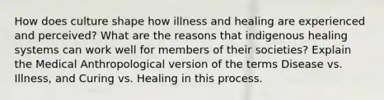 How does culture shape how illness and healing are experienced and perceived? What are the reasons that indigenous healing systems can work well for members of their societies? Explain the Medical Anthropological version of the terms Disease vs. Illness, and Curing vs. Healing in this process.