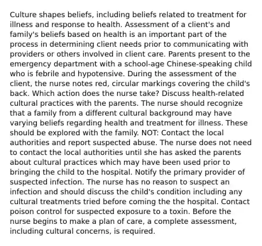 Culture shapes beliefs, including beliefs related to treatment for illness and response to health. Assessment of a client's and family's beliefs based on health is an important part of the process in determining client needs prior to communicating with providers or others involved in client care. Parents present to the emergency department with a school-age Chinese-speaking child who is febrile and hypotensive. During the assessment of the client, the nurse notes red, circular markings covering the child's back. Which action does the nurse take? Discuss health-related cultural practices with the parents. The nurse should recognize that a family from a different cultural background may have varying beliefs regarding health and treatment for illness. These should be explored with the family. NOT: Contact the local authorities and report suspected abuse. The nurse does not need to contact the local authorities until she has asked the parents about cultural practices which may have been used prior to bringing the child to the hospital. Notify the primary provider of suspected infection. The nurse has no reason to suspect an infection and should discuss the child's condition including any cultural treatments tried before coming the the hospital. Contact poison control for suspected exposure to a toxin. Before the nurse begins to make a plan of care, a complete assessment, including cultural concerns, is required.