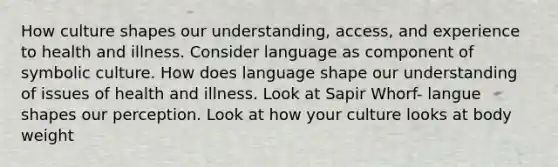 How culture shapes our understanding, access, and experience to health and illness. Consider language as component of symbolic culture. How does language shape our understanding of issues of health and illness. Look at Sapir Whorf- langue shapes our perception. Look at how your culture looks at body weight