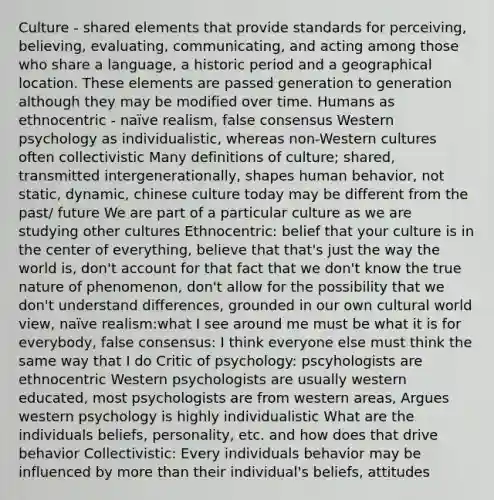 Culture - shared elements that provide standards for perceiving, believing, evaluating, communicating, and acting among those who share a language, a historic period and a geographical location. These elements are passed generation to generation although they may be modified over time. Humans as ethnocentric - naïve realism, false consensus Western psychology as individualistic, whereas non-Western cultures often collectivistic Many definitions of culture; shared, transmitted intergenerationally, shapes human behavior, not static, dynamic, chinese culture today may be different from the past/ future We are part of a particular culture as we are studying other cultures Ethnocentric: belief that your culture is in the center of everything, believe that that's just the way the world is, don't account for that fact that we don't know the true nature of phenomenon, don't allow for the possibility that we don't understand differences, grounded in our own cultural world view, naïve realism:what I see around me must be what it is for everybody, false consensus: I think everyone else must think the same way that I do Critic of psychology: pscyhologists are ethnocentric Western psychologists are usually western educated, most psychologists are from western areas, Argues western psychology is highly individualistic What are the individuals beliefs, personality, etc. and how does that drive behavior Collectivistic: Every individuals behavior may be influenced by more than their individual's beliefs, attitudes