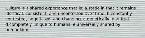 Culture is a shared experience that is: a.static in that it remains identical, consistent, and uncontested over time. b.constantly contested, negotiated, and changing. c.genetically inherited. d.completely unique to humans. e.universally shared by humankind.