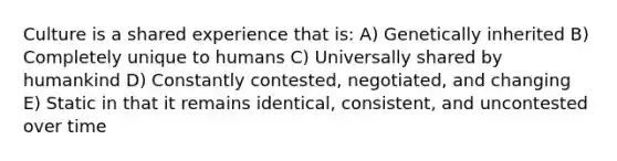 Culture is a shared experience that is: A) Genetically inherited B) Completely unique to humans C) Universally shared by humankind D) Constantly contested, negotiated, and changing E) Static in that it remains identical, consistent, and uncontested over time